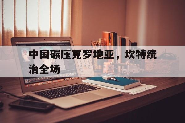 中国碾压克罗地亚，坎特统治全场